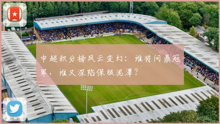 中超积分榜风云变幻：谁将问鼎冠军，谁又深陷保级泥潭？