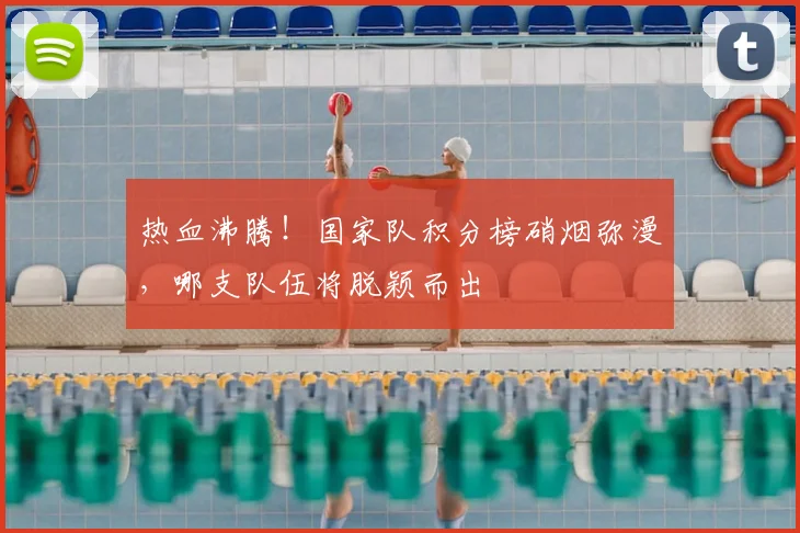 热血沸腾！国家队积分榜硝烟弥漫，哪支队伍将脱颖而出