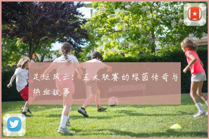 足坛风云：五大联赛的绿茵传奇与热血故事