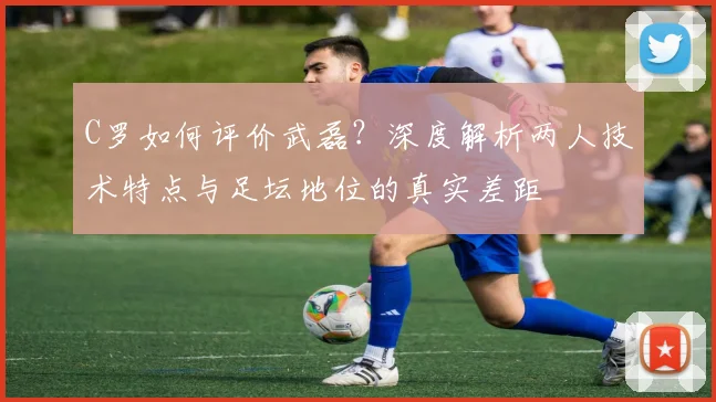 C罗如何评价武磊?深度解析两人技术特点与足坛地位的真实差距