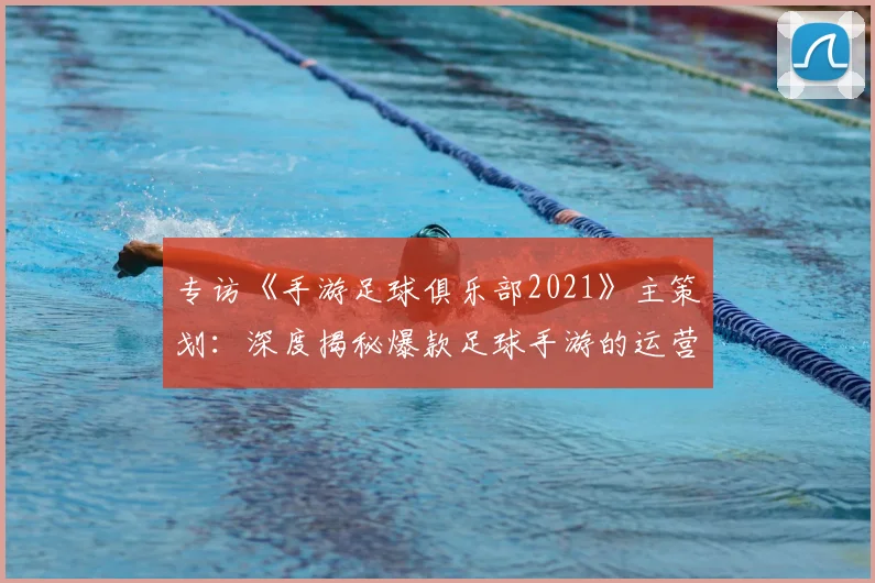 专访《手游足球俱乐部2021》主策划：深度揭秘爆款足球手游的运营与创新之路