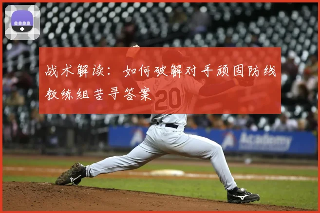 战术解读：如何破解对手顽固防线教练组苦寻答案