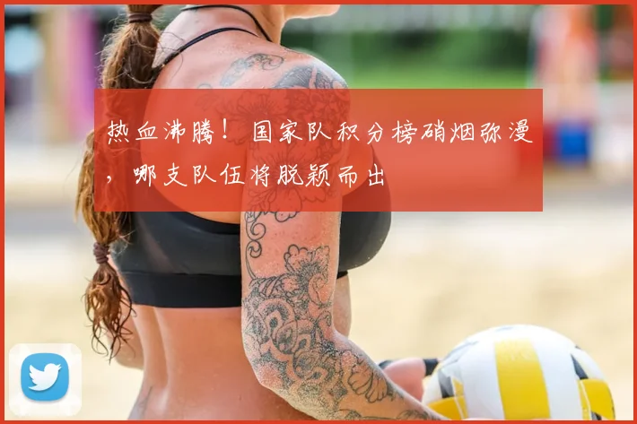 热血沸腾！国家队积分榜硝烟弥漫，哪支队伍将脱颖而出