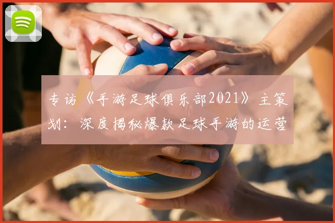 专访《手游足球俱乐部2021》主策划：深度揭秘爆款足球手游的运营与创新之路