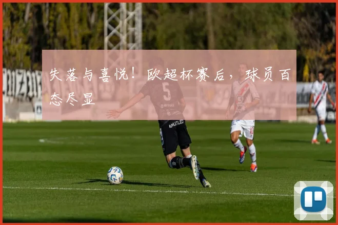 失落与喜悦！欧超杯赛后，球员百态尽显