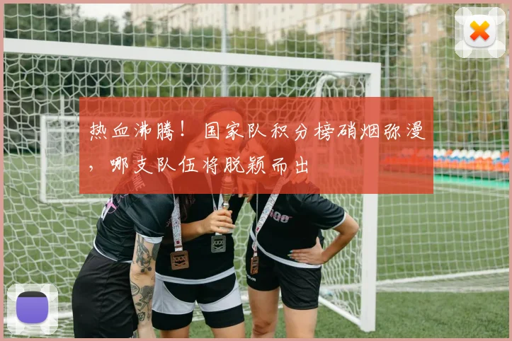 热血沸腾！国家队积分榜硝烟弥漫，哪支队伍将脱颖而出