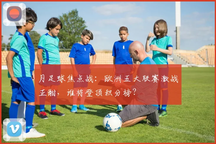 月足球焦点战：欧洲五大联赛激战正酣，谁将登顶积分榜？