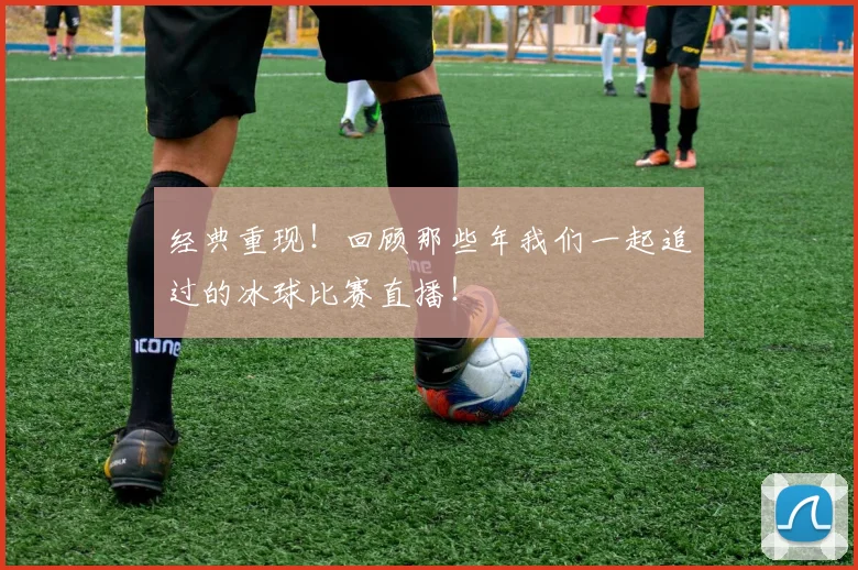 经典重现！回顾那些年我们一起追过的冰球比赛直播！