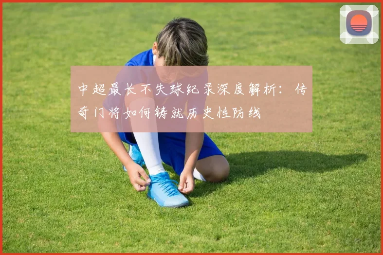 中超最长不失球纪录深度解析：传奇门将如何铸就历史性防线